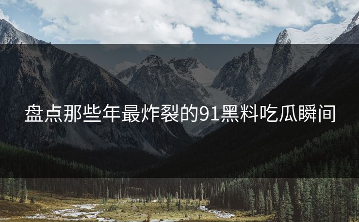 盘点那些年最炸裂的91黑料吃瓜瞬间