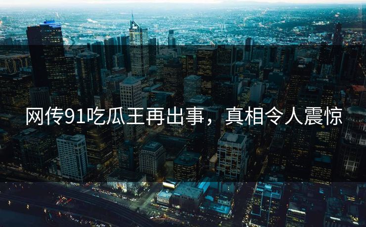 网传91吃瓜王再出事，真相令人震惊