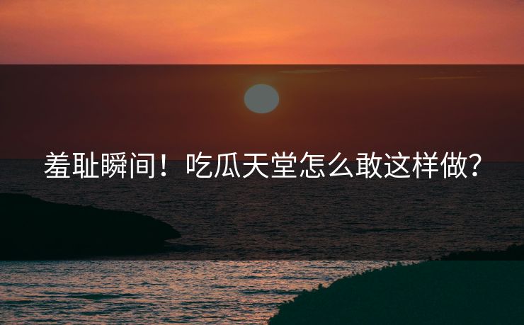 羞耻瞬间！吃瓜天堂怎么敢这样做？