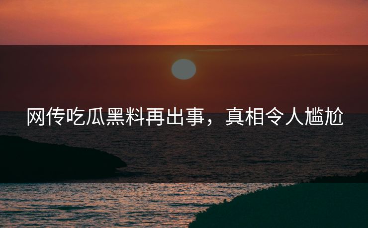 网传吃瓜黑料再出事，真相令人尴尬