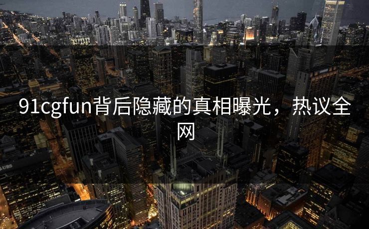91cgfun背后隐藏的真相曝光，热议全网