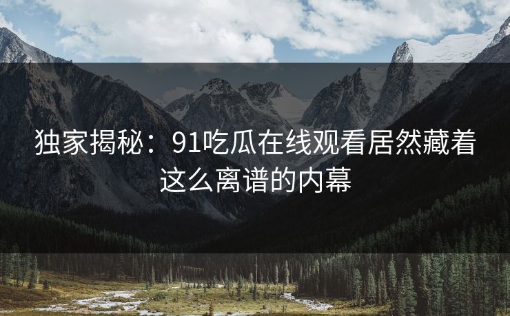 独家揭秘：91吃瓜在线观看居然藏着这么离谱的内幕