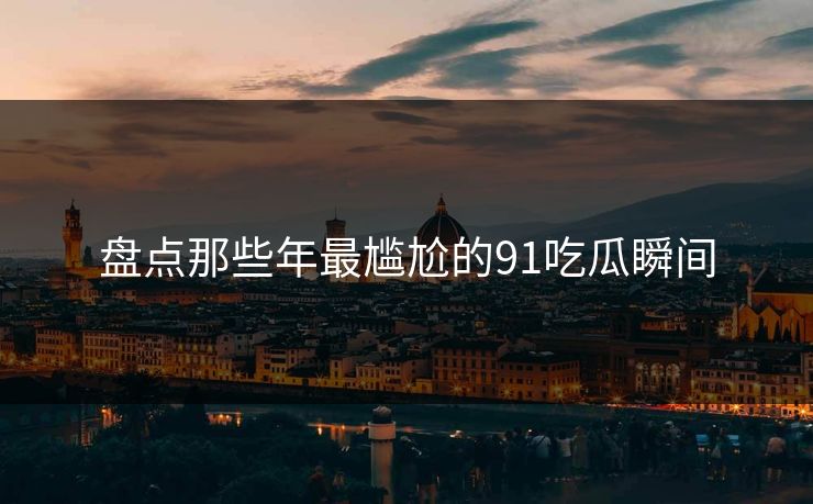 盘点那些年最尴尬的91吃瓜瞬间
