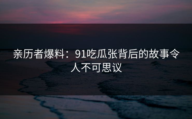 亲历者爆料：91吃瓜张背后的故事令人不可思议