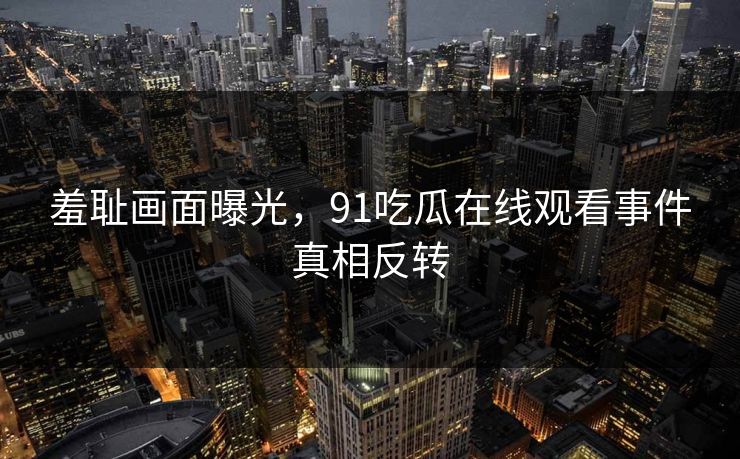 羞耻画面曝光，91吃瓜在线观看事件真相反转