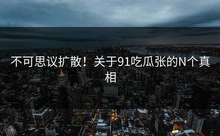 不可思议扩散！关于91吃瓜张的N个真相
