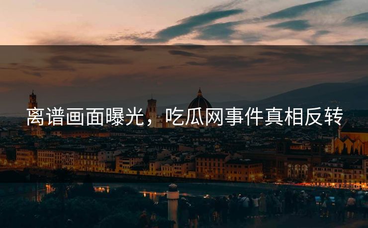 离谱画面曝光，吃瓜网事件真相反转