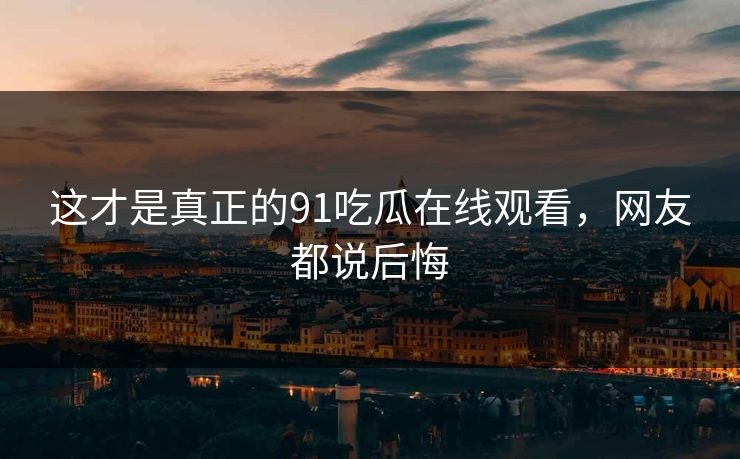 这才是真正的91吃瓜在线观看，网友都说后悔