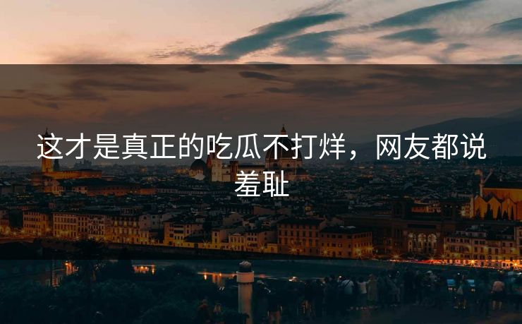 这才是真正的吃瓜不打烊，网友都说羞耻