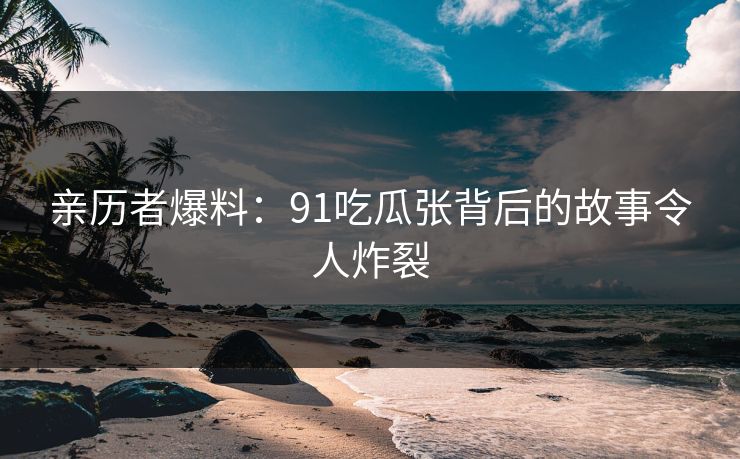 亲历者爆料：91吃瓜张背后的故事令人炸裂