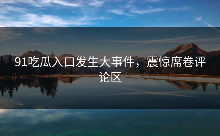 91吃瓜入口发生大事件，震惊席卷评论区