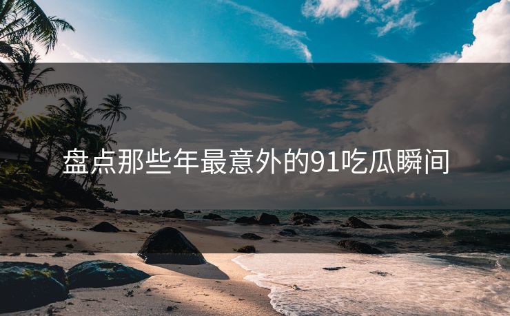 盘点那些年最意外的91吃瓜瞬间