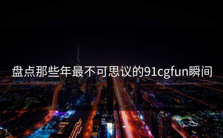 盘点那些年最不可思议的91cgfun瞬间