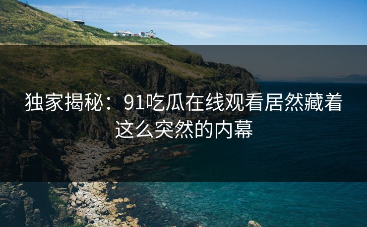 独家揭秘：91吃瓜在线观看居然藏着这么突然的内幕