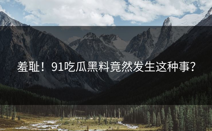 羞耻！91吃瓜黑料竟然发生这种事？