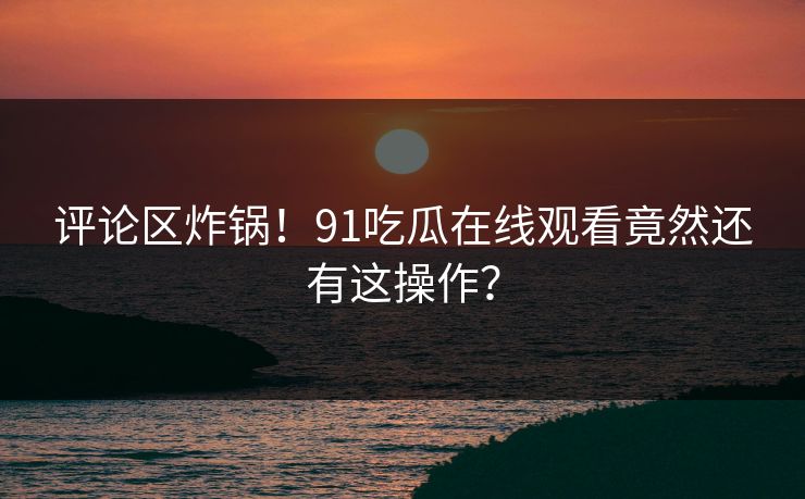 评论区炸锅！91吃瓜在线观看竟然还有这操作？