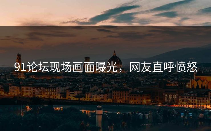 91论坛现场画面曝光，网友直呼愤怒