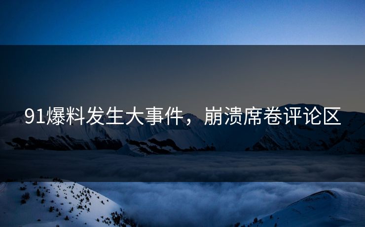 91爆料发生大事件，崩溃席卷评论区