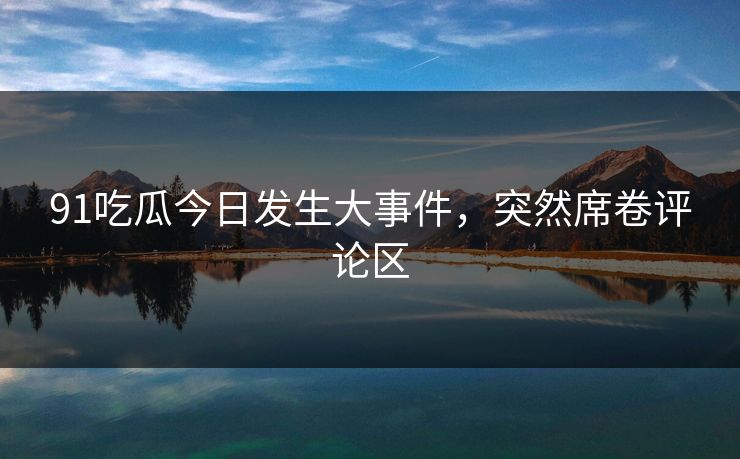 91吃瓜今日发生大事件，突然席卷评论区