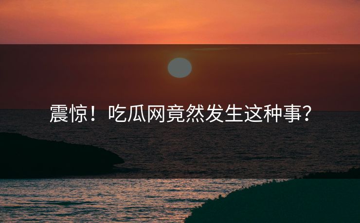 震惊！吃瓜网竟然发生这种事？