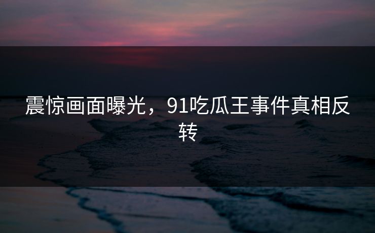 震惊画面曝光，91吃瓜王事件真相反转