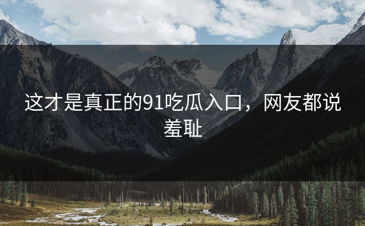 这才是真正的91吃瓜入口，网友都说羞耻