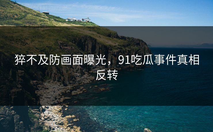 猝不及防画面曝光，91吃瓜事件真相反转