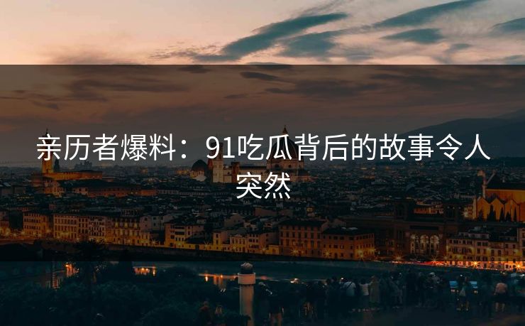 亲历者爆料：91吃瓜背后的故事令人突然