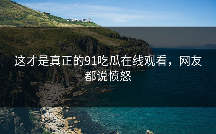 这才是真正的91吃瓜在线观看，网友都说愤怒