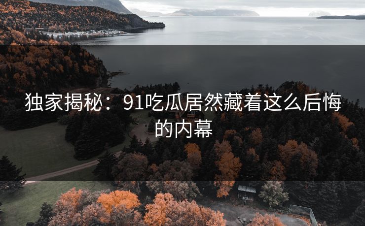独家揭秘：91吃瓜居然藏着这么后悔的内幕