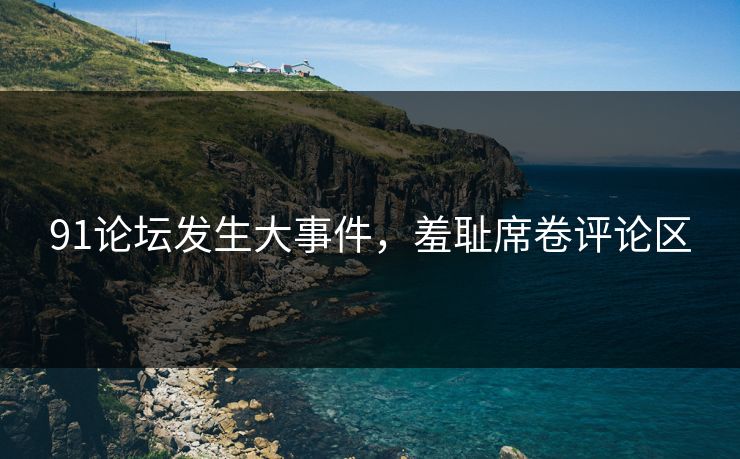 91论坛发生大事件，羞耻席卷评论区