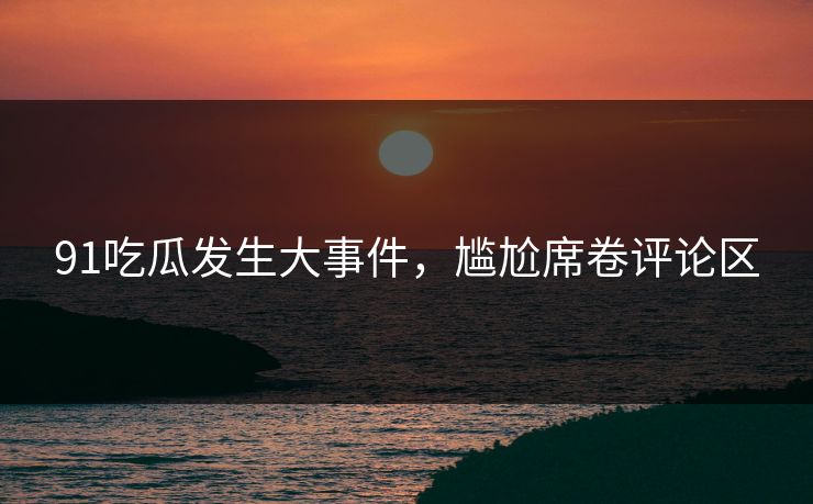 91吃瓜发生大事件，尴尬席卷评论区