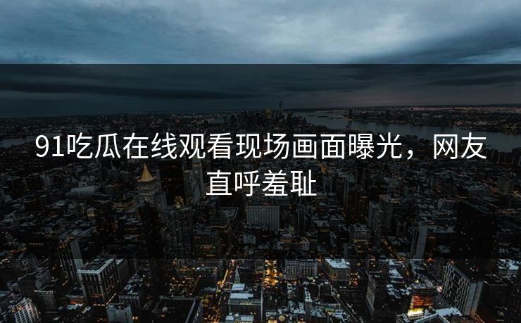 91吃瓜在线观看现场画面曝光，网友直呼羞耻