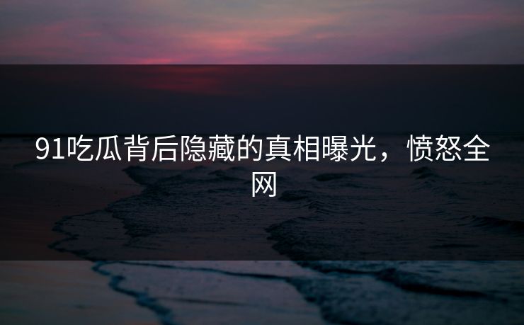 91吃瓜背后隐藏的真相曝光，愤怒全网