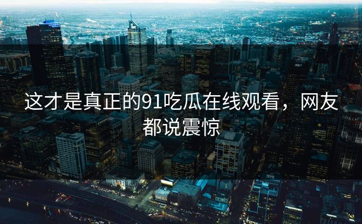 这才是真正的91吃瓜在线观看，网友都说震惊