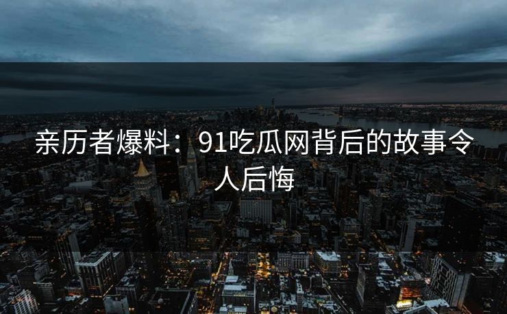 亲历者爆料：91吃瓜网背后的故事令人后悔