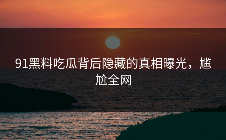 91黑料吃瓜背后隐藏的真相曝光，尴尬全网