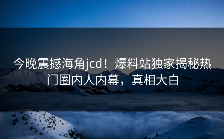 今晚震撼海角jcd！爆料站独家揭秘热门圈内人内幕，真相大白