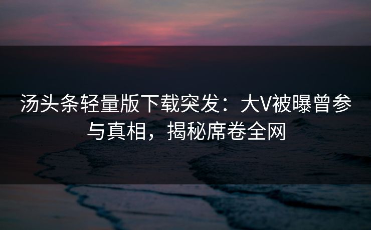 汤头条轻量版下载突发：大V被曝曾参与真相，揭秘席卷全网
