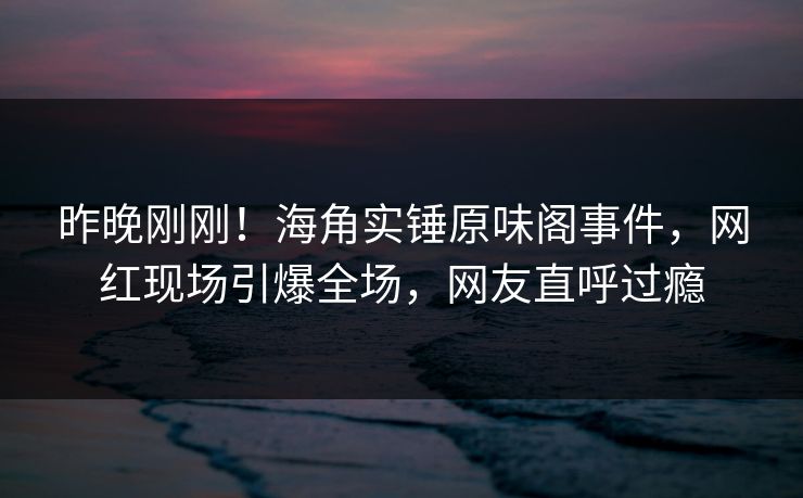 昨晚刚刚！海角实锤原味阁事件，网红现场引爆全场，网友直呼过瘾