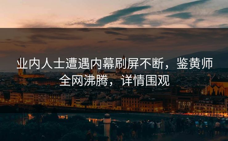 业内人士遭遇内幕刷屏不断，鉴黄师全网沸腾，详情围观