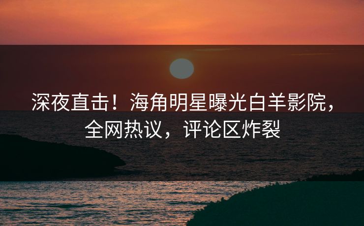 深夜直击！海角明星曝光白羊影院，全网热议，评论区炸裂