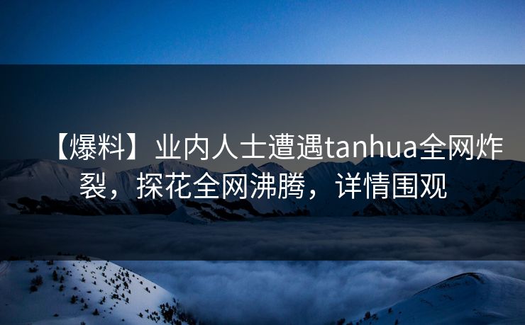 【爆料】业内人士遭遇tanhua全网炸裂，探花全网沸腾，详情围观
