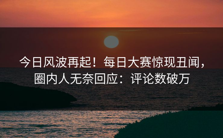 今日风波再起！每日大赛惊现丑闻，圈内人无奈回应：评论数破万
