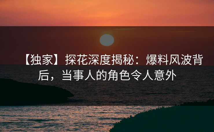 【独家】探花深度揭秘：爆料风波背后，当事人的角色令人意外
