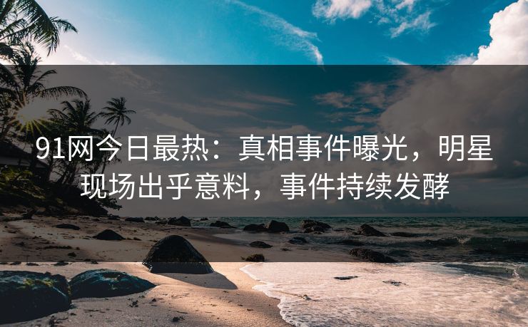 91网今日最热：真相事件曝光，明星现场出乎意料，事件持续发酵
