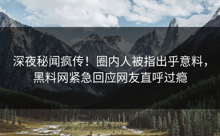 深夜秘闻疯传！圈内人被指出乎意料，黑料网紧急回应网友直呼过瘾