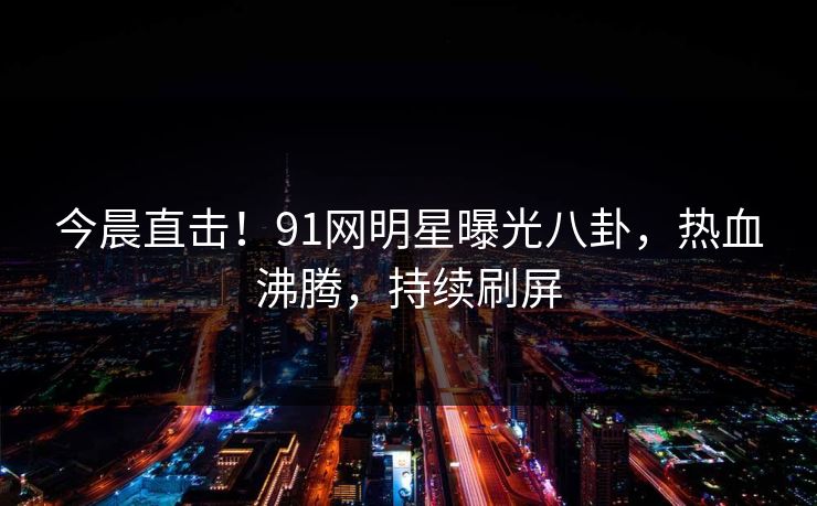 今晨直击！91网明星曝光八卦，热血沸腾，持续刷屏