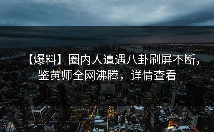 【爆料】圈内人遭遇八卦刷屏不断，鉴黄师全网沸腾，详情查看