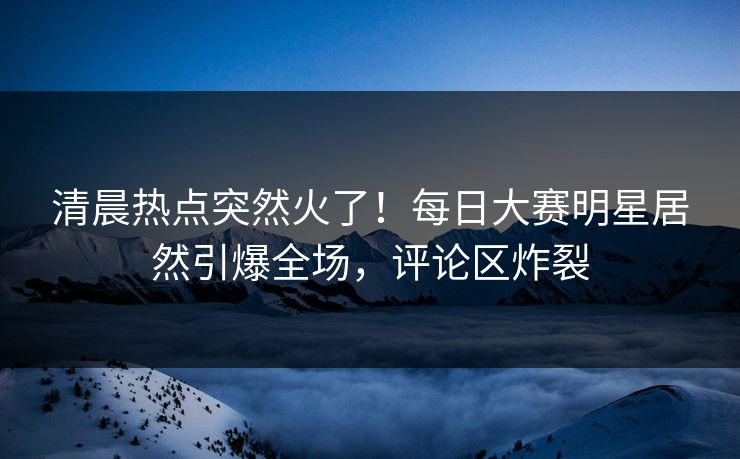 清晨热点突然火了！每日大赛明星居然引爆全场，评论区炸裂
